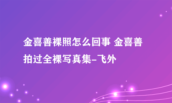 金喜善裸照怎么回事 金喜善拍过全裸写真集-飞外