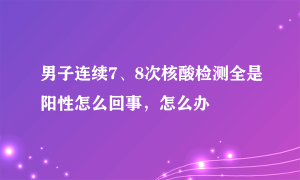 男子连续7、8次核酸检测全是阳性怎么回事，怎么办