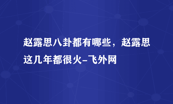 赵露思八卦都有哪些，赵露思这几年都很火-飞外网