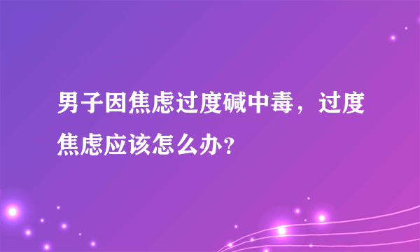 男子因焦虑过度碱中毒，过度焦虑应该怎么办？