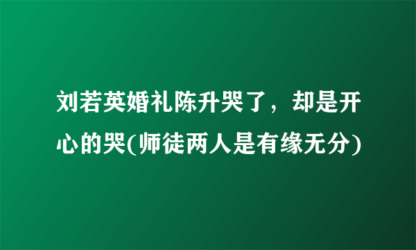 刘若英婚礼陈升哭了，却是开心的哭(师徒两人是有缘无分)