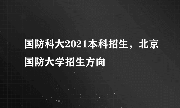 国防科大2021本科招生，北京国防大学招生方向