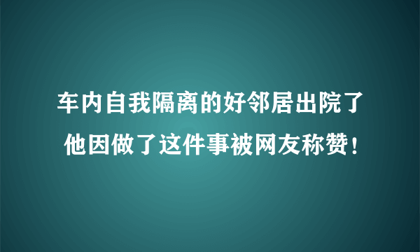 车内自我隔离的好邻居出院了 他因做了这件事被网友称赞！