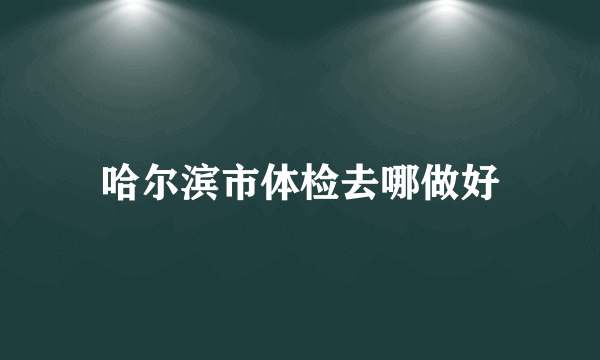 哈尔滨市体检去哪做好