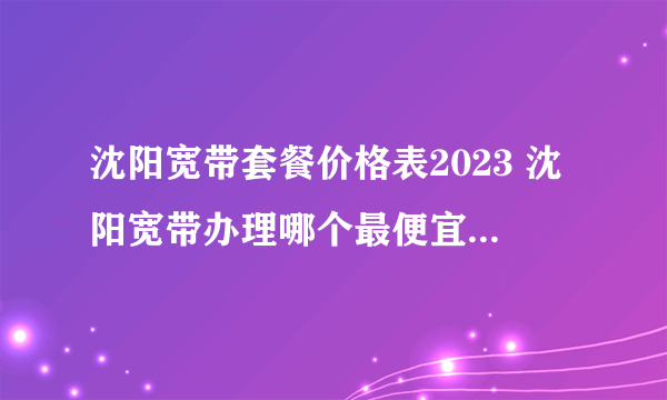 沈阳宽带套餐价格表2023 沈阳宽带办理哪个最便宜 沈阳宽带价格2023