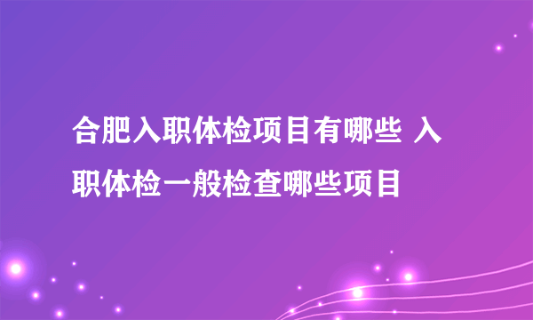 合肥入职体检项目有哪些 入职体检一般检查哪些项目