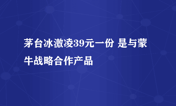 茅台冰激凌39元一份 是与蒙牛战略合作产品