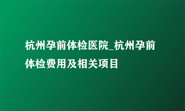 杭州孕前体检医院_杭州孕前体检费用及相关项目