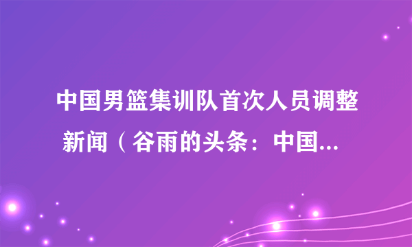 中国男篮集训队首次人员调整 新闻（谷雨的头条：中国男篮集训名单：姚明担任领队）