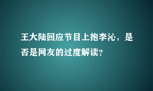 王大陆回应节目上抱李沁，是否是网友的过度解读？