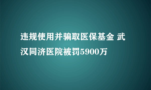 违规使用并骗取医保基金 武汉同济医院被罚5900万