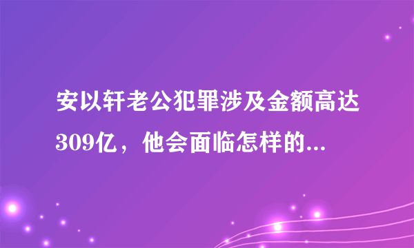 安以轩老公犯罪涉及金额高达309亿，他会面临怎样的法律制裁？