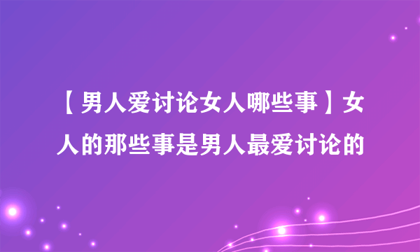 【男人爱讨论女人哪些事】女人的那些事是男人最爱讨论的