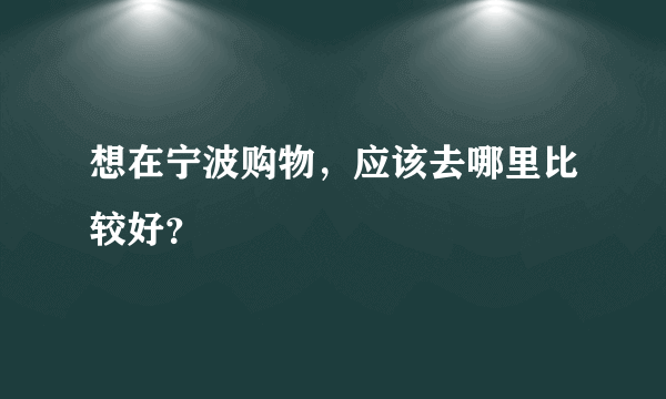 想在宁波购物，应该去哪里比较好？