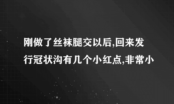 刚做了丝袜腿交以后,回来发行冠状沟有几个小红点,非常小