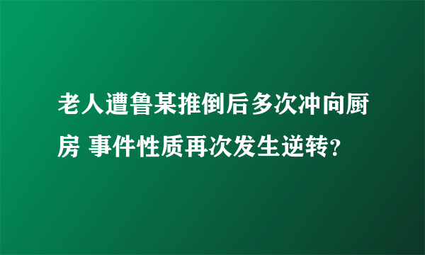 老人遭鲁某推倒后多次冲向厨房 事件性质再次发生逆转？