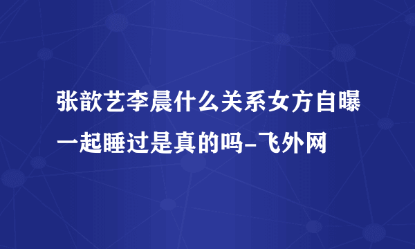 张歆艺李晨什么关系女方自曝一起睡过是真的吗-飞外网