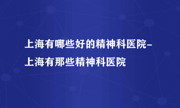 上海有哪些好的精神科医院-上海有那些精神科医院