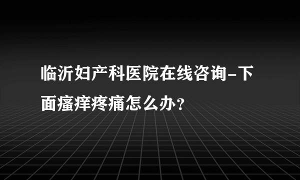 临沂妇产科医院在线咨询-下面瘙痒疼痛怎么办？