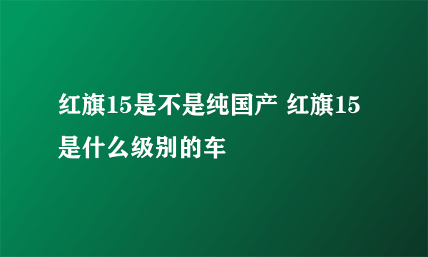 红旗15是不是纯国产 红旗15是什么级别的车