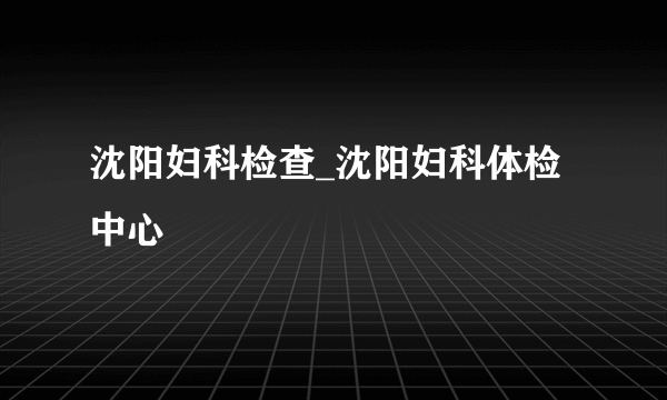 沈阳妇科检查_沈阳妇科体检中心