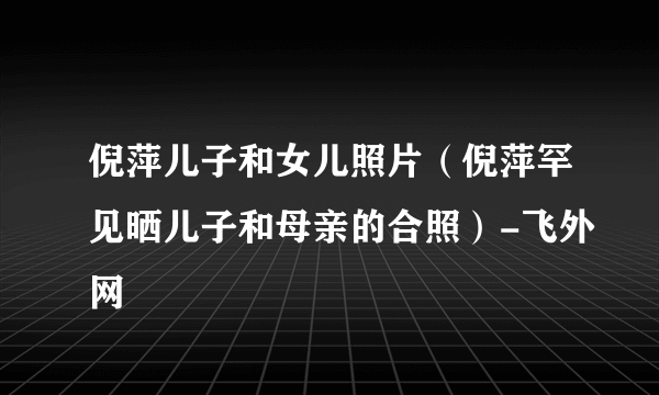 倪萍儿子和女儿照片（倪萍罕见晒儿子和母亲的合照）-飞外网