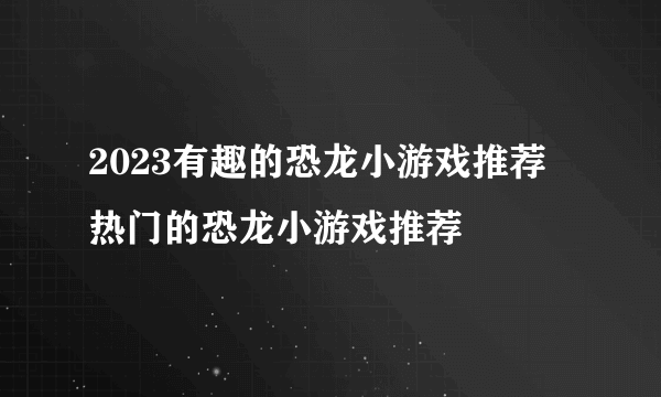 2023有趣的恐龙小游戏推荐 热门的恐龙小游戏推荐