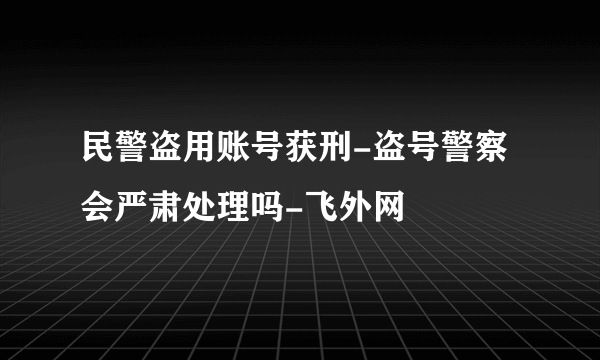 民警盗用账号获刑-盗号警察会严肃处理吗-飞外网