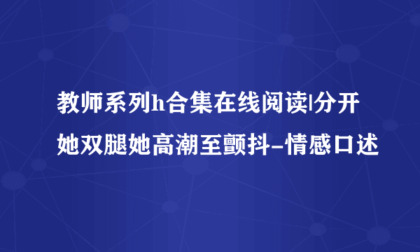 教师系列h合集在线阅读|分开她双腿她高潮至颤抖-情感口述