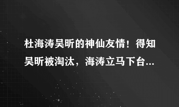 杜海涛吴昕的神仙友情！得知吴昕被淘汰，海涛立马下台安慰拥抱她