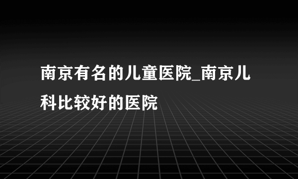 南京有名的儿童医院_南京儿科比较好的医院