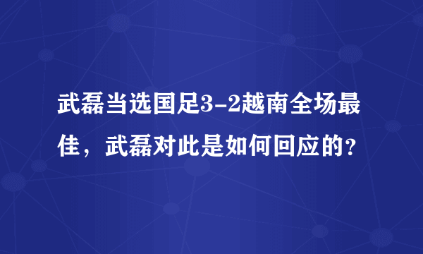 武磊当选国足3-2越南全场最佳，武磊对此是如何回应的？