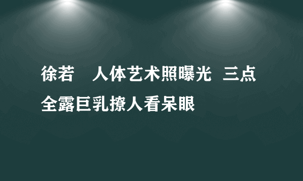 徐若瑄人体艺术照曝光  三点全露巨乳撩人看呆眼