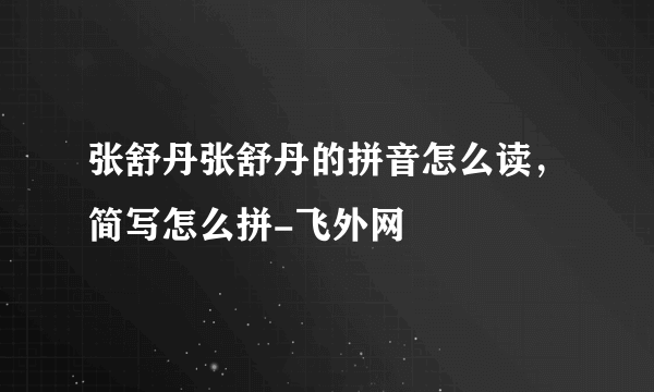 张舒丹张舒丹的拼音怎么读，简写怎么拼-飞外网