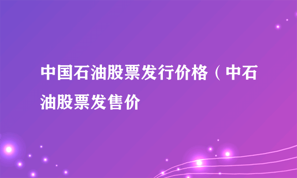 中国石油股票发行价格（中石油股票发售价