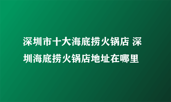 深圳市十大海底捞火锅店 深圳海底捞火锅店地址在哪里