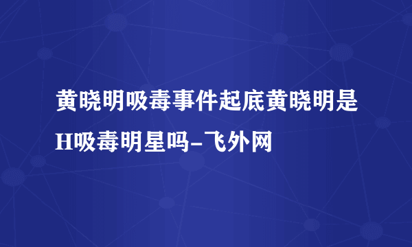 黄晓明吸毒事件起底黄晓明是H吸毒明星吗-飞外网