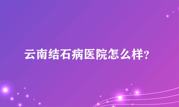 云南结石病医院怎么样？