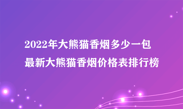 2022年大熊猫香烟多少一包 最新大熊猫香烟价格表排行榜