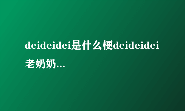 deideidei是什么梗deideidei老奶奶是什么意思_deideidei老奶奶是谁_飞外网