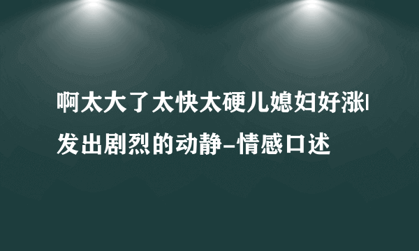 啊太大了太快太硬儿媳妇好涨|发出剧烈的动静-情感口述