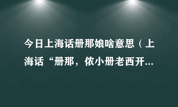 今日上海话册那娘啥意思（上海话“册那，侬小册老西开，错娘额比”是什么意思）