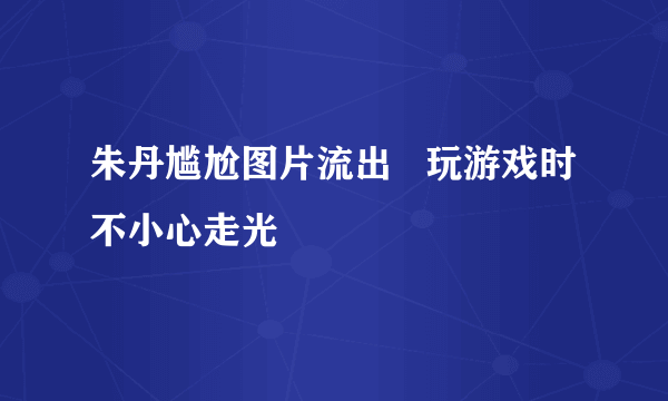 朱丹尴尬图片流出   玩游戏时不小心走光