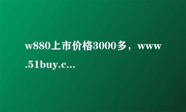 w880上市价格3000多，www.51buy.cn上的价格准不准