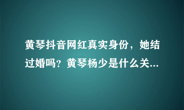 黄琴抖音网红真实身份，她结过婚吗？黄琴杨少是什么关系_飞外网