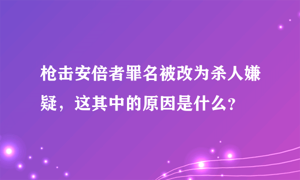 枪击安倍者罪名被改为杀人嫌疑，这其中的原因是什么？