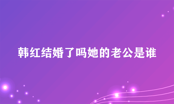 韩红结婚了吗她的老公是谁