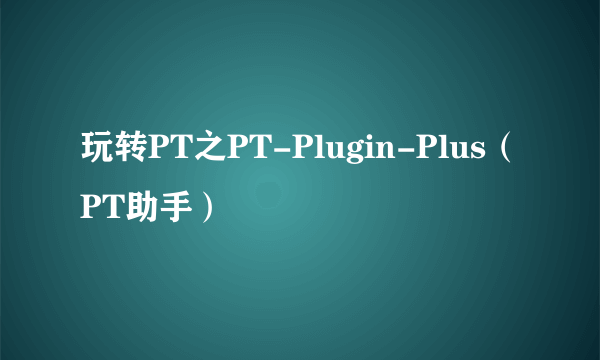 玩转PT之PT-Plugin-Plus（PT助手）