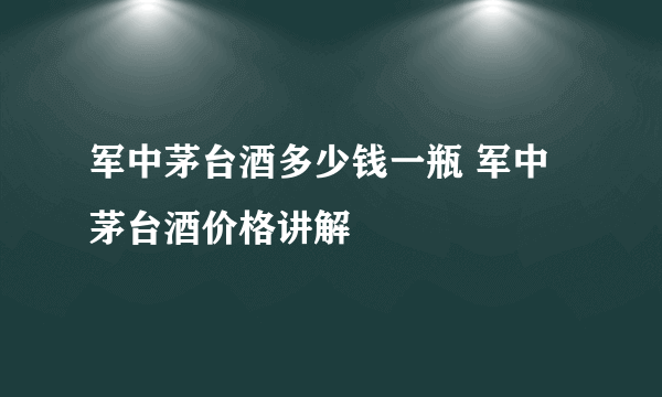 军中茅台酒多少钱一瓶 军中茅台酒价格讲解