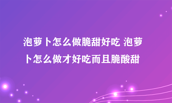 泡萝卜怎么做脆甜好吃 泡萝卜怎么做才好吃而且脆酸甜